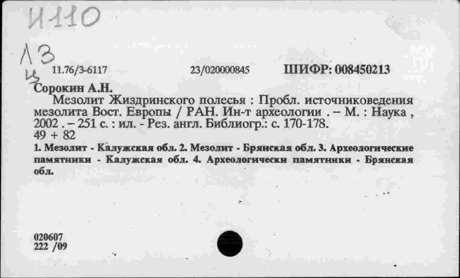 ﻿11.76/3-6117	23/020000845 ШИФР: 008450213
Сорокин АЛ.
Мезолит Жиздринского полесья : Пробл. источниковедения мезолита Вост. Европы / РАН. Ин-т археологии . - М. : Наука , 2002 . - 251 с. : ил. - Рез. англ. Библиогр.: с. 170-178.
49 + 82
1. Мезолит - Калужская обл. 2. Мезолит - Брянская обл. 3. Археологические памятники - Калужская обл. 4. Археологически памятники - Брянская обл.
020607
222 /09